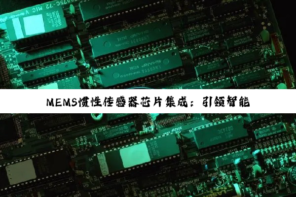 MEMS惯性传感器芯片集成：引领智能时代感知技术新热点